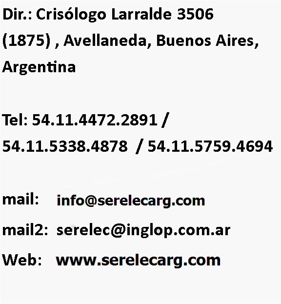Cuadro de texto: Dir.: Crisólogo Larralde 3506  (1875) , Avellaneda, Buenos Aires, Argentina 

Tel: 54.11.4472.2891 / 54.11.5338.4878  / 54.11.5759.4694 

mail:    info@serelec.commail2:  serelec@inglop.com.arWeb:    Serelec.inglop.com.ar