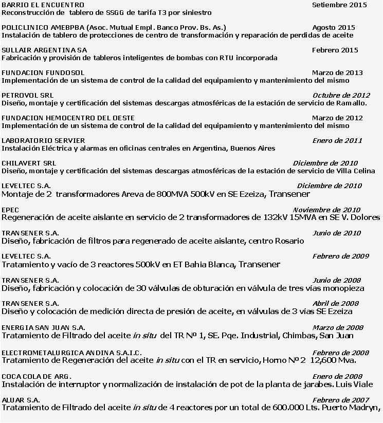 Cuadro de texto: BARRIO EL ENCUENTRO												Setiembre 2015Reconstrucción de  tablero de SSGG de tarifa T3 por siniestroPOLICLINICO AMEBPBA (Asoc. Mutual Empl. Banco Prov. Bs. As.)					Agosto 2015Instalación de tablero de protecciones de centro de transformación y reparación de perdidas de aceiteSULLAIR ARGENTINA SA												Febrero 2015Fabricación y provisión de tableros inteligentes de bombas con RTU incorporadaFUNDACION FUNDOSOL												Marzo de 2013Implementación de un sistema de control de la calidad del equipamiento y mantenimiento del mismoPETROVOL SRL														Octubre de 2012Diseño, montaje y certificación del sistemas descargas atmosféricas de la estación de servicio de Ramallo.FUNDACION HEMOCENTRO DEL OESTE										Marzo de 2012Implementación de un sistema de control de la calidad del equipamiento y mantenimiento del mismoLABORATORIO SERVIER 												Enero de 2011Instalación Eléctrica y alarmas en oficinas centrales en Argentina, Buenos AiresCHILAVERT SRL													Diciembre de 2010Diseño, montaje y certificación del sistemas descargas atmosféricas de la estación de servicio de Villa CelinaLEVELTEC S.A.                              										  Diciembre de 2010Montaje de 2  transformadores Areva de 800MVA 500kV en SE Ezeiza, TransenerEPEC                                											Noviembre de 2010Regeneración de aceite aislante en servicio de 2 transformadores de 132kV 15MVA en SE V. DoloresTRANSENER S.A.                                										Junio de 2010Diseño, fabricación de filtros para regenerado de aceite aislante, centro RosarioLEVELTEC S.A.                                											Febrero de 2009Tratamiento y vacío de 3 reactores 500kV en ET Bahia Blanca, TransenerTRANSENER S.A.                                										Junio de 2008Diseño, fabricación y colocación de 30 válvulas de obturación en válvula de tres vías monopiezaTRANSENER S.A.                                										Abril de 2008Diseño y colocación de medición directa de presión de aceite, en válvulas de 3 vías SE EzeizaENERGIA SAN JUAN S.A.                                   									Marzo de 2008Tratamiento de Filtrado del aceite in situ  del TR Nº 1, SE. Pqe. Industrial, Chimbas, San JuanELECTROMETALURGICA ANDINA S.A.I.C.         								Febrero de 2008Tratamiento de Regeneración del aceite in situ con el TR en servicio, Horno Nº 2  12,600 Mva.COCA COLA DE ARG.                                										Enero de 2008Instalación de interruptor y normalización de instalación de pot de la planta de jarabes. Luis VialeALUAR S.A.                                   											Febrero de 2007Tratamiento de Filtrado del aceite in situ de 4 reactores por un total de 600.000 Lts. Puerto Madryn,                                  