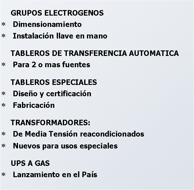 Cuadro de texto: GRUPOS ELECTROGENOSDimensionamientoInstalación llave en manoTABLEROS DE TRANSFERENCIA AUTOMATICAPara 2 o mas fuentesTABLEROS ESPECIALESDiseño y certificaciónFabricación TRANSFORMADORES:De Media Tensión reacondicionadosNuevos para usos especialesUPS A GAS Lanzamiento en el País 
