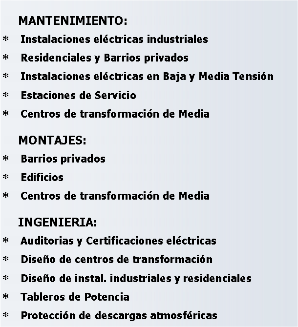 Cuadro de texto: MANTENIMIENTO:Instalaciones eléctricas industrialesResidenciales y Barrios privadosInstalaciones eléctricas en Baja y Media TensiónEstaciones de ServicioCentros de transformación de MediaMONTAJES:Barrios privadosEdificiosCentros de transformación de MediaINGENIERIA:Auditorias y Certificaciones eléctricasDiseño de centros de transformaciónDiseño de instal. industriales y residencialesTableros de PotenciaProtección de descargas atmosféricas